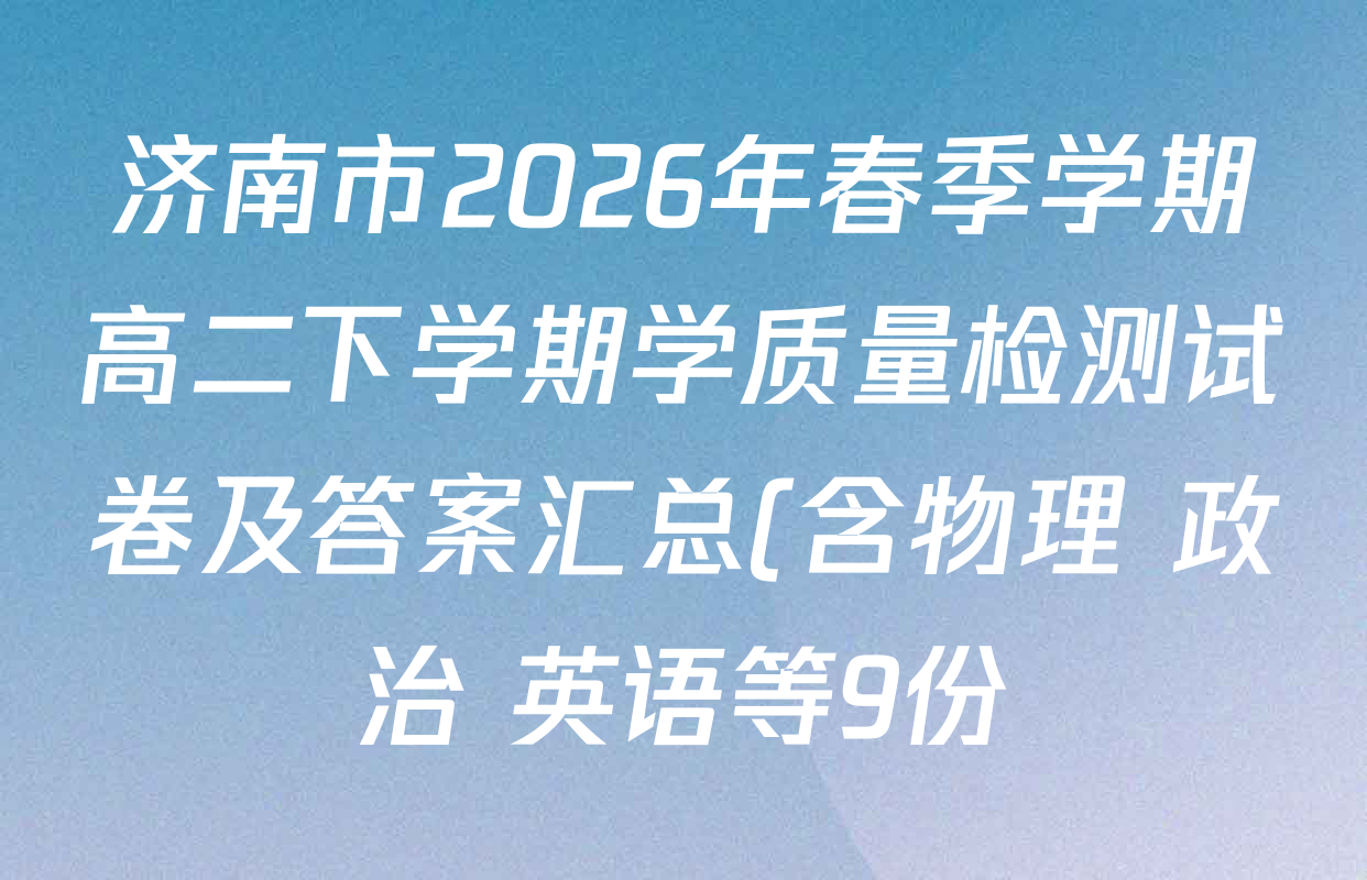 济南市2026年春季学期高二下学期学质量检测试卷及答案汇总(含物理 政治 英语等9份) 济南市2026年春季学期高二下学期学质量检测试卷及答案汇总(含物理 政治 英语等9份)